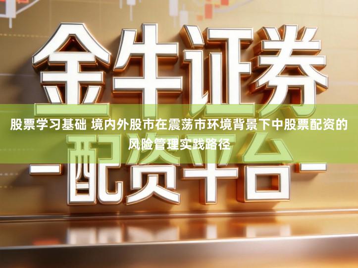 股票学习基础 境内外股市在震荡市环境背景下中股票配资的风险管理实践路径