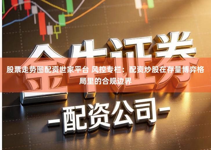 股票走势图配资世家平台 风控专栏：配资炒股在存量博弈格局里的合规边界