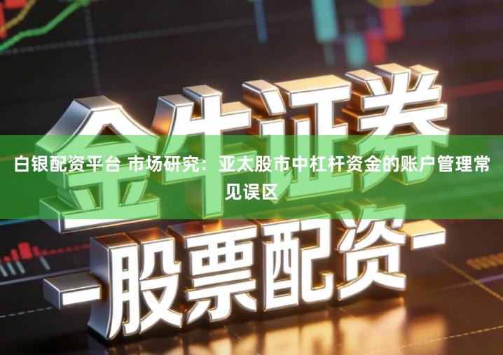 白银配资平台 市场研究：亚太股市中杠杆资金的账户管理常见误区