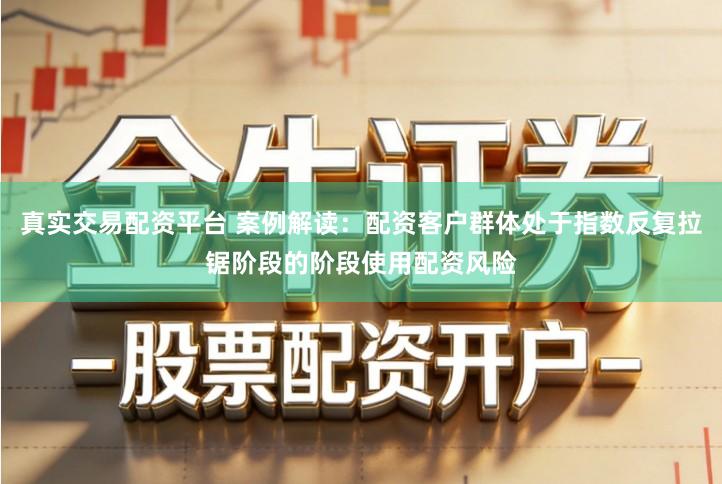 真实交易配资平台 案例解读：配资客户群体处于指数反复拉锯阶段的阶段使用配资风险