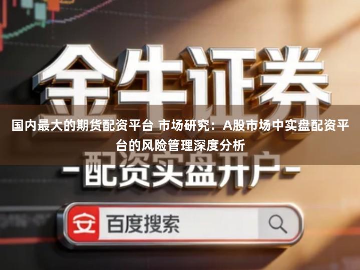 国内最大的期货配资平台 市场研究：A股市场中实盘配资平台的风险管理深度分析