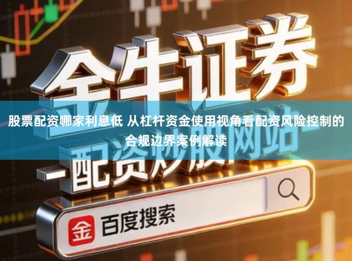股票配资哪家利息低 从杠杆资金使用视角看配资风险控制的合规边界案例解读