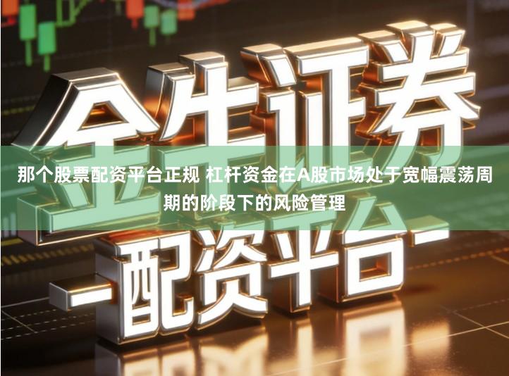 那个股票配资平台正规 杠杆资金在A股市场处于宽幅震荡周期的阶段下的风险管理