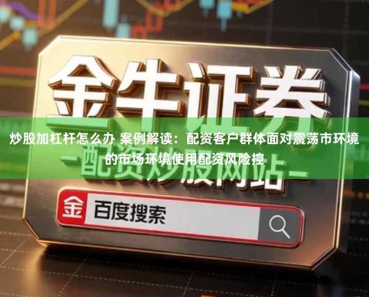 炒股加杠杆怎么办 案例解读：配资客户群体面对震荡市环境的市场环境使用配资风险控