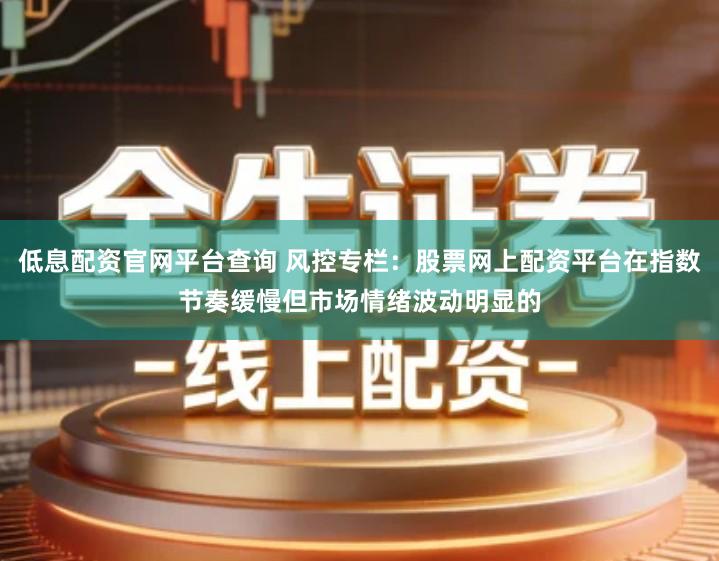 低息配资官网平台查询 风控专栏：股票网上配资平台在指数节奏缓慢但市场情绪波动明显的