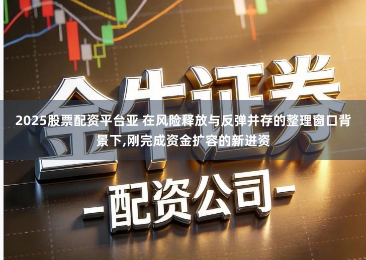 2025股票配资平台亚 在风险释放与反弹并存的整理窗口背景下,刚完成资金扩容的新进资